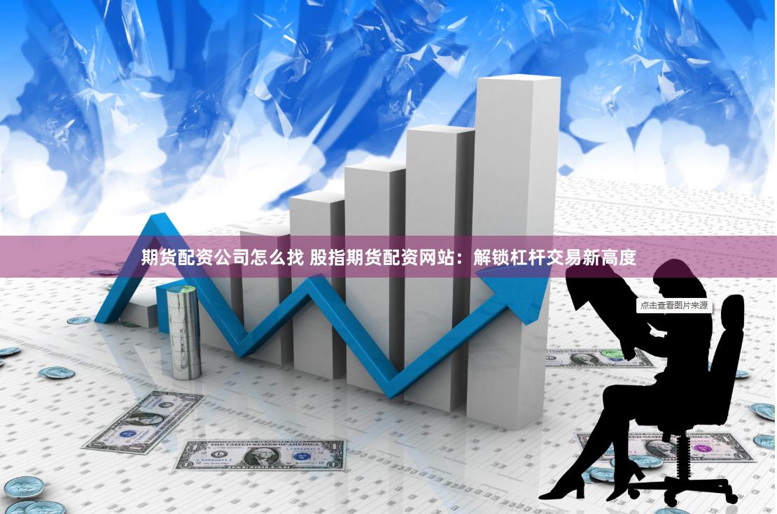 期货配资公司怎么找 股指期货配资网站：解锁杠杆交易新高度