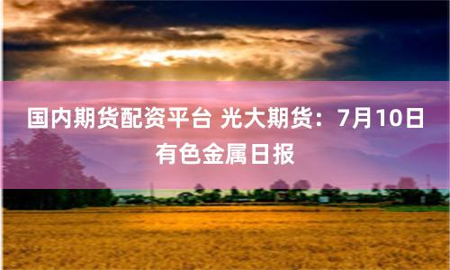 国内期货配资平台 光大期货：7月10日有色金属日报