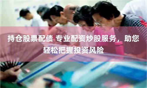 持仓股票配债 专业配资炒股服务，助您轻松把握投资风险