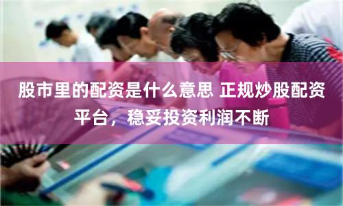 股市里的配资是什么意思 正规炒股配资平台，稳妥投资利润不断