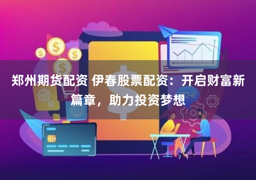 郑州期货配资 伊春股票配资：开启财富新篇章，助力投资梦想