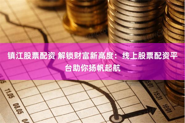 镇江股票配资 解锁财富新高度：线上股票配资平台助你扬帆起航
