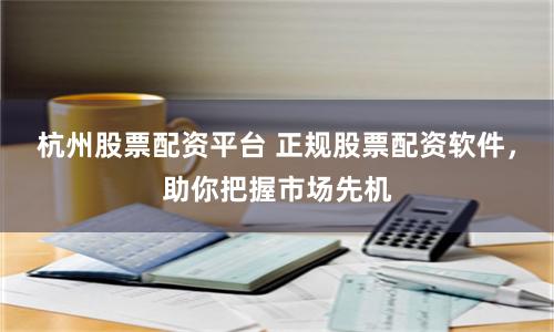 杭州股票配资平台 正规股票配资软件，助你把握市场先机