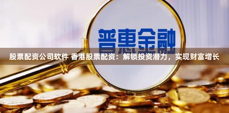 股票配资公司软件 香港股票配资：解锁投资潜力，实现财富增长