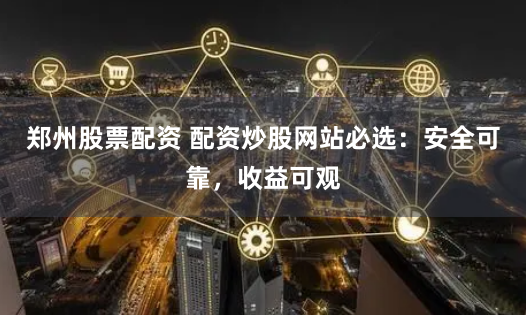 郑州股票配资 配资炒股网站必选：安全可靠，收益可观