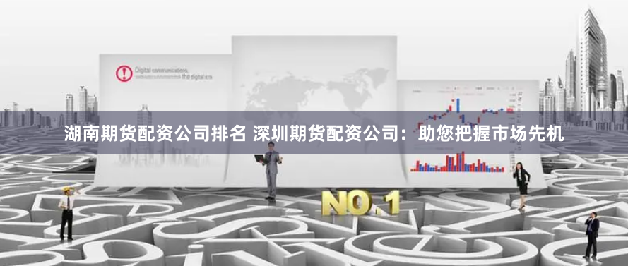 湖南期货配资公司排名 深圳期货配资公司：助您把握市场先机