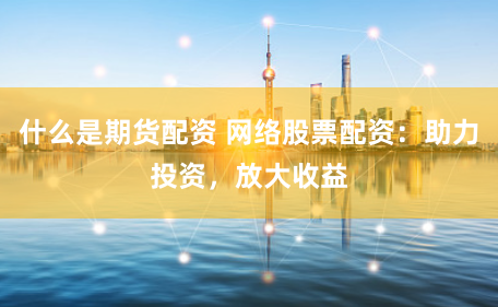 什么是期货配资 网络股票配资：助力投资，放大收益