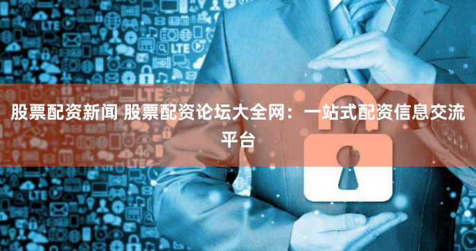 股票配资新闻 股票配资论坛大全网：一站式配资信息交流平台