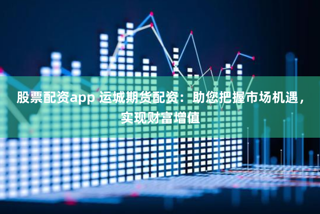 股票配资app 运城期货配资：助您把握市场机遇，实现财富增值