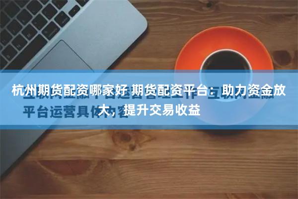 杭州期货配资哪家好 期货配资平台：助力资金放大，提升交易收益