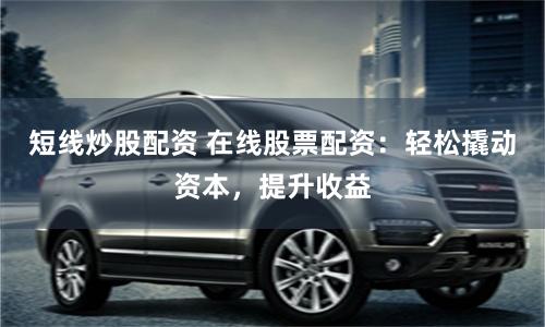 短线炒股配资 在线股票配资：轻松撬动资本，提升收益